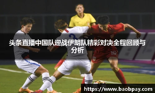 头条直播中国队迎战伊朗队精彩对决全程回顾与分析