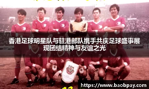 香港足球明星队与驻港部队携手共庆足球盛事展现团结精神与友谊之光